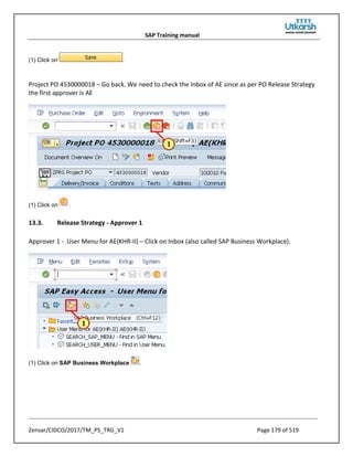 SAP Training manual
Zensar/CIDCO/2017/TM_PS_TRG_V1 Page 179 of 519
(1) Click on .
Project PO 4530000018 – Go back. We need to check the Inbox of AE since as per PO Release Strategy
the first approver is AE
(1) Click on .
13.3. Release Strategy - Approver 1
Approver 1 - User Menu for AE(KHR-II) – Click on Inbox (also called SAP Business Workplace).
(1) Click on SAP Business Workplace .
 