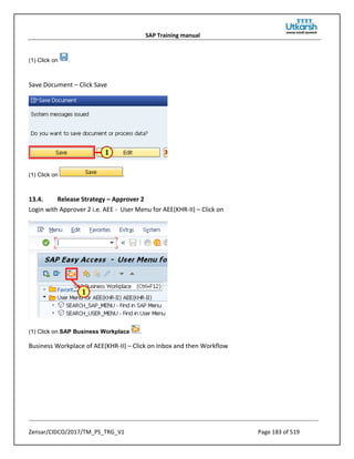 SAP Training manual
Zensar/CIDCO/2017/TM_PS_TRG_V1 Page 183 of 519
(1) Click on .
Save Document – Click Save
(1) Click on .
13.4. Release Strategy – Approver 2
Login with Approver 2 i.e. AEE - User Menu for AEE(KHR-II) – Click on
(1) Click on SAP Business Workplace .
Business Workplace of AEE(KHR-II) – Click on Inbox and then Workflow
 