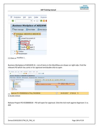 SAP Training manual
Zensar/CIDCO/2017/TM_PS_TRG_V1 Page 184 of 519
(1) Click on .
Business Workplace of AEE(KHR-II) – List of items in the Workflow are shown on right side. Find the
relevant PO which has come in for approval and double click to open
(1)
is double-clicked.
Release Project PO 4530000018 – PO will open for approval. Click the tick mark against Approver 2 i.e.
AEE
 