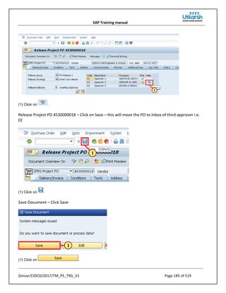 SAP Training manual
Zensar/CIDCO/2017/TM_PS_TRG_V1 Page 185 of 519
(1) Click on .
Release Project PO 4530000018 – Click on Save – this will move the PO to Inbox of third approver i.e.
EE
(1) Click on .
Save Document – Click Save
(1) Click on .
 