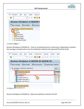 SAP Training manual
Zensar/CIDCO/2017/TM_PS_TRG_V1 Page 190 of 519
(1) Click on Inbox .
Business Workplace of AE(KHR-II) -- Click on Unread Documents or Documents. Depending on whether
the message is already read or not, the notification related to the approved PO will be found
(1) Click on .
Business Workplace of AE(KHR-II) – Open the notification related to the PO
 