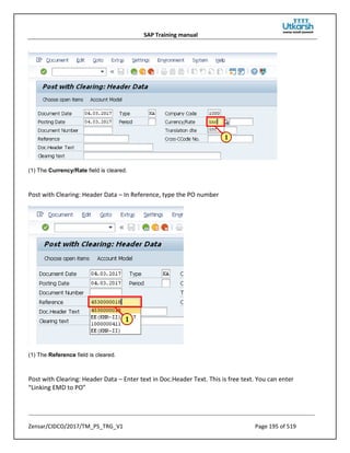 SAP Training manual
Zensar/CIDCO/2017/TM_PS_TRG_V1 Page 195 of 519
(1) The Currency/Rate field is cleared.
Post with Clearing: Header Data – In Reference, type the PO number
(1) The Reference field is cleared.
Post with Clearing: Header Data – Enter text in Doc.Header Text. This is free text. You can enter
“Linking EMD to PO”
 