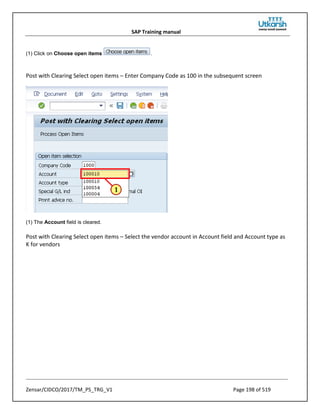 SAP Training manual
Zensar/CIDCO/2017/TM_PS_TRG_V1 Page 198 of 519
(1) Click on Choose open items .
Post with Clearing Select open items – Enter Company Code as 100 in the subsequent screen
(1) The Account field is cleared.
Post with Clearing Select open items – Select the vendor account in Account field and Account type as
K for vendors
 