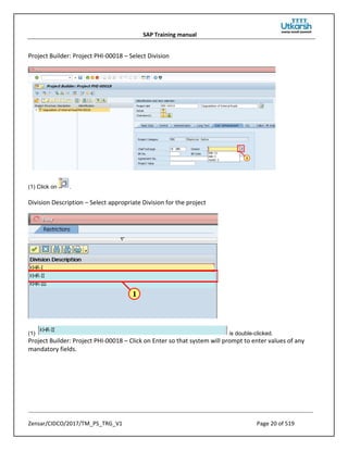 SAP Training manual
Zensar/CIDCO/2017/TM_PS_TRG_V1 Page 20 of 519
Project Builder: Project PHI-00018 – Select Division
(1) Click on .
Division Description – Select appropriate Division for the project
(1) is double-clicked.
Project Builder: Project PHI-00018 – Click on Enter so that system will prompt to enter values of any
mandatory fields.
 