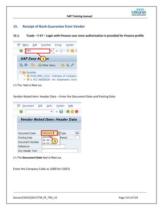 SAP Training manual
Zensar/CIDCO/2017/TM_PS_TRG_V1 Page 215 of 519
15. Receipt of Bank Guarantee from Vendor
15.1. Tcode – F-57 – Login with Finance user since authorization is provided for Finance profile
(1) The field is filled out.
Vendor Noted Item: Header Data – Enter the Document Date and Posting Date
(1) The Document Date field is filled out.
Enter the Company Code as 1000 for CIDCO
 