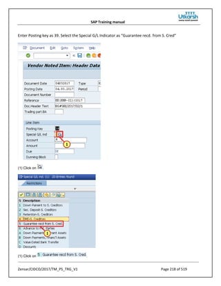 SAP Training manual
Zensar/CIDCO/2017/TM_PS_TRG_V1 Page 218 of 519
Enter Posting key as 39. Select the Special G/L Indicator as “Guarantee recd. from S. Cred”
(1) Click on .
(1) Click on .
 