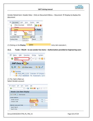 SAP Training manual
Zensar/CIDCO/2017/TM_PS_TRG_V1 Page 222 of 519
Vendor Noted Item: Header Data – Click on Document Menu -- Document  Display to display the
document
(1) Clicking on the Display menu item executes it.
15.2. Tcode – FBL1N – to see vendor line items – Authorization provided to Engineering users
(1) The field is filled out.
Select Vendor account
 