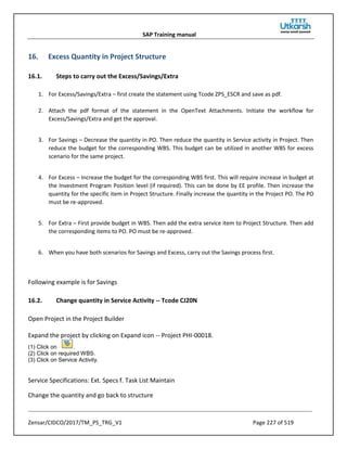 SAP Training manual
Zensar/CIDCO/2017/TM_PS_TRG_V1 Page 227 of 519
16. Excess Quantity in Project Structure
16.1. Steps to carry out the Excess/Savings/Extra
1. For Excess/Savings/Extra – first create the statement using Tcode ZPS_ESCR and save as pdf.
2. Attach the pdf format of the statement in the OpenText Attachments. Initiate the workflow for
Excess/Savings/Extra and get the approval.
3. For Savings – Decrease the quantity in PO. Then reduce the quantity in Service activity in Project. Then
reduce the budget for the corresponding WBS. This budget can be utilized in another WBS for excess
scenario for the same project.
4. For Excess – Increase the budget for the corresponding WBS first. This will require increase in budget at
the Investment Program Position level (if required). This can be done by EE profile. Then increase the
quantity for the specific item in Project Structure. Finally increase the quantity in the Project PO. The PO
must be re-approved.
5. For Extra – First provide budget in WBS. Then add the extra service item to Project Structure. Then add
the corresponding items to PO. PO must be re-approved.
6. When you have both scenarios for Savings and Excess, carry out the Savings process first.
Following example is for Savings
16.2. Change quantity in Service Activity -- Tcode CJ20N
Open Project in the Project Builder
Expand the project by clicking on Expand icon -- Project PHI-00018.
(1) Click on .
(2) Click on required WBS.
(3) Click on Service Activity.
Service Specifications: Ext. Specs f. Task List Maintain
Change the quantity and go back to structure
 