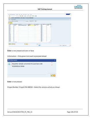 SAP Training manual
Zensar/CIDCO/2017/TM_PS_TRG_V1 Page 228 of 519
Enter is now pressed and click on Save
Information – Click green tick mark to proceed ahead
Enter is now pressed.
Project Builder: Project PHI-00018 – Select the service activity as shown
 