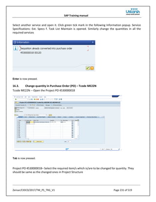 SAP Training manual
Zensar/CIDCO/2017/TM_PS_TRG_V1 Page 231 of 519
Select another service and open it. Click green tick mark in the following Information popup. Service
Specifications: Ext. Specs f. Task List Maintain is opened. Similarly change the quantities in all the
required services
Enter is now pressed.
16.3. Change quantity in Purchase Order (PO) – Tcode ME22N
Tcode ME22N -- Open the Project PO 4530000018
Tab is now pressed.
Project PO 4530000018– Select the required item/s which is/are to be changed for quantity. They
should be same as the changed ones in Project Structure
 