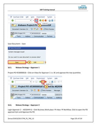 SAP Training manual
Zensar/CIDCO/2017/TM_PS_TRG_V1 Page 235 of 519
Save Document -- Save
16.5. Release Strategy – Approver 1
Project PO 4530000018 – Click on Inbox for Approver 1 i.e. AE and approve the new quantities
16.6. Release Strategy – Approver 2
Login Approver 2 -- AEE(KHR-II) – Click Business Work place  Inbox  Workflow. Click to open the PO
approval item and Approve the PO
 