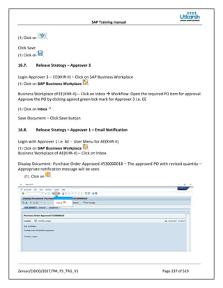 SAP Training manual
Zensar/CIDCO/2017/TM_PS_TRG_V1 Page 237 of 519
(1) Click on .
Click Save
(1) Click on .
16.7. Release Strategy – Approver 3
Login Approver 3 -- EE(KHR-II) – Click on SAP Business Workplace
(1) Click on SAP Business Workplace .
Business Workplace of EE(KHR-II) -- Click on Inbox  Workflow. Open the required PO item for approval.
Approve the PO by clicking against green tick mark for Approver 3 i.e. EE
(1) Click on Inbox .
Save Document – Click Save button
16.8. Release Strategy – Approver 1 – Email Notification
Login with Approver 1 i.e. AE - User Menu for AE(KHR-II)
(1) Click on SAP Business Workplace .
Business Workplace of AE(KHR-II) – Click on Inbox
Display Document: Purchase Order Approved 4530000018 – The approved PO with revised quantity –
Appropriate notification message will be seen
(1) Click on .
 