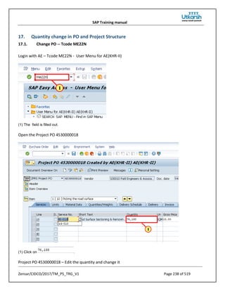 SAP Training manual
Zensar/CIDCO/2017/TM_PS_TRG_V1 Page 238 of 519
17. Quantity change in PO and Project Structure
17.1. Change PO -- Tcode ME22N
Login with AE – Tcode ME22N - User Menu for AE(KHR-II)
(1) The field is filled out.
Open the Project PO 4530000018
(1) Click on .
Project PO 4530000018 – Edit the quantity and change it
 