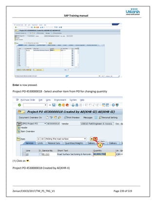 SAP Training manual
Zensar/CIDCO/2017/TM_PS_TRG_V1 Page 239 of 519
Enter is now pressed.
Project PO 4530000018 - Select another item from PO for changing quantity
(1) Click on .
Project PO 4530000018 Created by AE(KHR-II)
 
