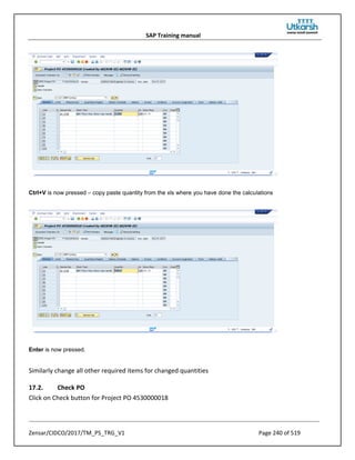 SAP Training manual
Zensar/CIDCO/2017/TM_PS_TRG_V1 Page 240 of 519
Ctrl+V is now pressed – copy paste quantity from the xls where you have done the calculations
Enter is now pressed.
Similarly change all other required items for changed quantities
17.2. Check PO
Click on Check button for Project PO 4530000018
 