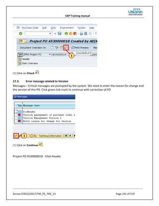 SAP Training manual
Zensar/CIDCO/2017/TM_PS_TRG_V1 Page 241 of 519
(1) Click on Check .
17.3. Error message related to Version
Messages – Critical messages are prompted by the system. We need to enter the reason for change and
the version of this PO. Click green tick mark to continue with correction of PO
(1) Click on Continue .
Project PO 4530000018 - Click Header
 