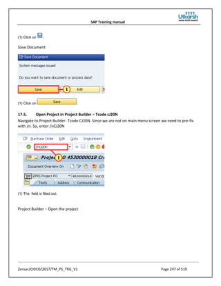 SAP Training manual
Zensar/CIDCO/2017/TM_PS_TRG_V1 Page 247 of 519
(1) Click on .
Save Document
(1) Click on .
17.5. Open Project in Project Builder – Tcode cJ20N
Navigate to Project Builder- Tcode CJ20N. Since we are not on main menu screen we need to pre-fix
with /n. So, enter /nCJ20N
(1) The field is filled out.
Project Builder – Open the project
 