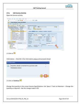SAP Training manual
Zensar/CIDCO/2017/TM_PS_TRG_V1 Page 250 of 519
17.6. Edit Service Activity
Open the Service activity
(1) Click on .
Information -- Click Ok in the Information popup and proceed ahead
(1) Click on Continue .
Change the quantity in the screen Service Specifications: Ext. Specs f. Task List Maintain – Change this
quantity as required – like the change made in PO
 