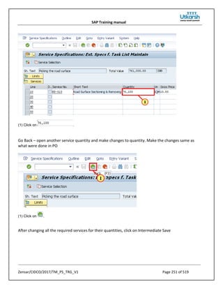 SAP Training manual
Zensar/CIDCO/2017/TM_PS_TRG_V1 Page 251 of 519
(1) Click on .
Go Back – open another service quantity and make changes to quantity. Make the changes same as
what were done in PO
(1) Click on .
After changing all the required services for their quantities, click on Intermediate Save
 