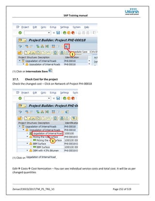SAP Training manual
Zensar/CIDCO/2017/TM_PS_TRG_V1 Page 252 of 519
(1) Click on Intermediate Save .
17.7. Check Cost for the project
Check the changed cost – Click on Network of Project PHI-00018
(1) Click on .
Edit Costs Cost Itemization – You can see individual service costs and total cost. It will be as per
changed quantities
 