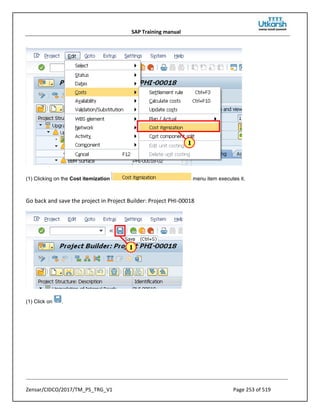 SAP Training manual
Zensar/CIDCO/2017/TM_PS_TRG_V1 Page 253 of 519
(1) Clicking on the Cost itemization menu item executes it.
Go back and save the project in Project Builder: Project PHI-00018
(1) Click on .
 