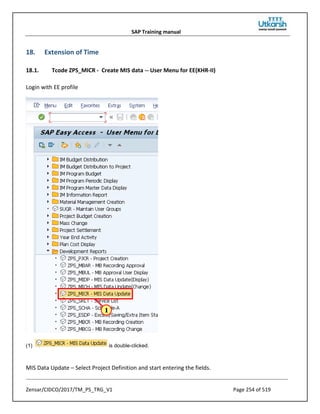 SAP Training manual
Zensar/CIDCO/2017/TM_PS_TRG_V1 Page 254 of 519
18. Extension of Time
18.1. Tcode ZPS_MICR - Create MIS data -- User Menu for EE(KHR-II)
Login with EE profile
(1) is double-clicked.
MIS Data Update – Select Project Definition and start entering the fields.
 