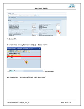 SAP Training manual
Zensar/CIDCO/2017/TM_PS_TRG_V1 Page 260 of 519
(1) Click on .
Requirement of Railway Permission (RP) (1) - Select Yes/No
(1) is double-clicked.
MIS Data Update – Select entry for field “Falls within CRZ”
 