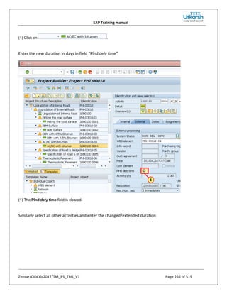 SAP Training manual
Zensar/CIDCO/2017/TM_PS_TRG_V1 Page 265 of 519
(1) Click on .
Enter the new duration in days in field “Plnd dely time”
(1) The Plnd dely time field is cleared.
Similarly select all other activities and enter the changed/extended duration
 