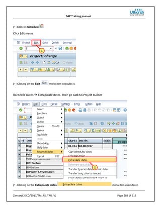 SAP Training manual
Zensar/CIDCO/2017/TM_PS_TRG_V1 Page 269 of 519
(1) Click on Schedule .
.
Click Edit menu
(1) Clicking on the Edit menu item executes it.
Reconcile Dates  Extrapolate dates. Then go back to Project Builder
(1) Clicking on the Extrapolate dates menu item executes it.
 
