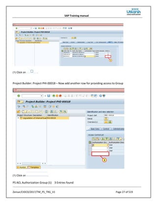SAP Training manual
Zensar/CIDCO/2017/TM_PS_TRG_V1 Page 27 of 519
(1) Click on .
Project Builder: Project PHI-00018 – Now add another row for providing access to Group
(1) Click on .
PS ACL Authorization Group (1) 3 Entries found
 