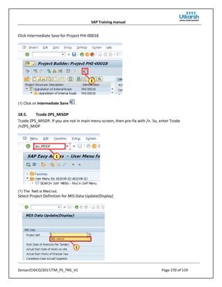 SAP Training manual
Zensar/CIDCO/2017/TM_PS_TRG_V1 Page 270 of 519
Click Intermediate Save for Project PHI-00018
(1) Click on Intermediate Save .
18.5. Tcode ZPS_MISDP
Tcode ZPS_MISDP. If you are not in main menu screen, then pre-fix with /n. So, enter Tcode
/nZPS_MIDP
(1) The field is filled out.
Select Project Definition for MIS Data Update(Display)
 