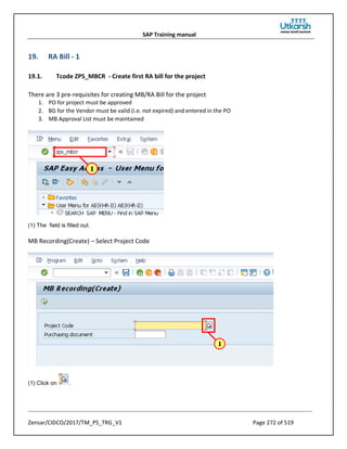 SAP Training manual
Zensar/CIDCO/2017/TM_PS_TRG_V1 Page 272 of 519
19. RA Bill - 1
19.1. Tcode ZPS_MBCR - Create first RA bill for the project
There are 3 pre-requisites for creating MB/RA Bill for the project
1. PO for project must be approved
2. BG for the Vendor must be valid (i.e. not expired) and entered in the PO
3. MB Approval List must be maintained
(1) The field is filled out.
MB Recording(Create) – Select Project Code
(1) Click on .
 