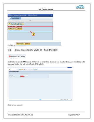 SAP Training manual
Zensar/CIDCO/2017/TM_PS_TRG_V1 Page 275 of 519
(1) Click on .
19.2. Create Approval List for MB/RA Bill – Tcode ZPS_MBUR
Click Enter to create MB record. If there is an error that Approval List is not entered, we need to create
approval list for the MB using Tcode ZPS_MBUR.
Enter is now pressed.
 