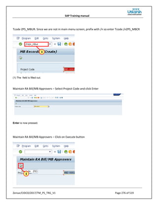 SAP Training manual
Zensar/CIDCO/2017/TM_PS_TRG_V1 Page 276 of 519
Tcode ZPS_MBUR. Since we are not in main menu screen, prefix with /n so enter Tcode /nZPS_MBCR
(1) The field is filled out.
Maintain RA Bill/MB Approvers – Select Project Code and click Enter
Enter is now pressed.
Maintain RA Bill/MB Approvers – Click on Execute button
 