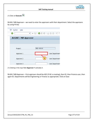 SAP Training manual
Zensar/CIDCO/2017/TM_PS_TRG_V1 Page 277 of 519
(1) Click on Execute .
RA Bill / MB Approver – we need to enter the approvers with their department. Select the approvers
by using F4 key
(1) Clicking in the input field Approver 1 activates it.
RA Bill / MB Approver – First approver should be AEE (if AE is creating), then EE, then Finance user, then
again EE. Departments will be Engineering or Finance as appropriate. Click on Save
 