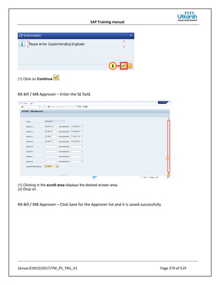 SAP Training manual
Zensar/CIDCO/2017/TM_PS_TRG_V1 Page 279 of 519
(1) Click on Continue .
RA Bill / MB Approver – Enter the SE field
(1) Clicking in the scroll area displays the desired screen area.
(2) Drop on .
RA Bill / MB Approver – Click Save for the Approver list and it is saved successfully
 