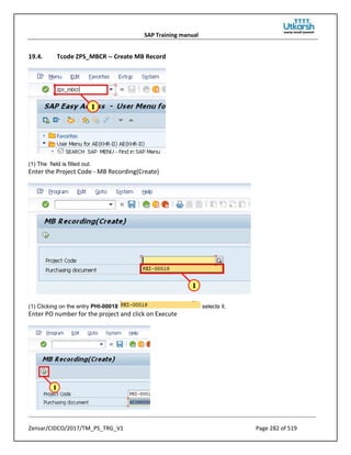 SAP Training manual
Zensar/CIDCO/2017/TM_PS_TRG_V1 Page 282 of 519
19.4. Tcode ZPS_MBCR -- Create MB Record
(1) The field is filled out.
Enter the Project Code - MB Recording(Create)
(1) Clicking on the entry PHI-00018 selects it.
Enter PO number for the project and click on Execute
 