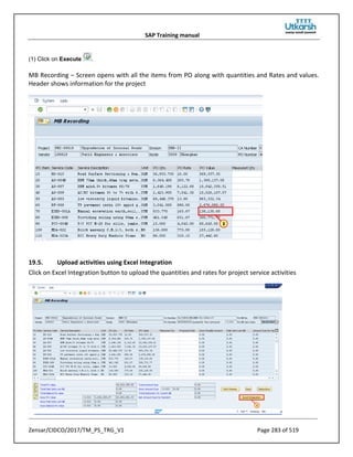 SAP Training manual
Zensar/CIDCO/2017/TM_PS_TRG_V1 Page 283 of 519
(1) Click on Execute .
MB Recording – Screen opens with all the items from PO along with quantities and Rates and values.
Header shows information for the project
19.5. Upload activities using Excel Integration
Click on Excel Integration button to upload the quantities and rates for project service activities
 