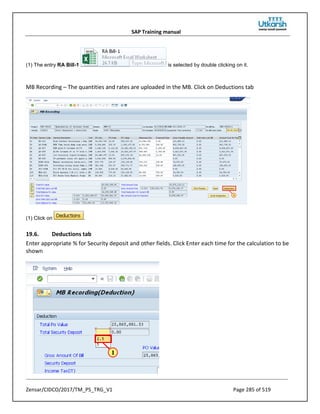 SAP Training manual
Zensar/CIDCO/2017/TM_PS_TRG_V1 Page 285 of 519
(1) The entry RA Bill-1 is selected by double clicking on it.
MB Recording – The quantities and rates are uploaded in the MB. Click on Deductions tab
(1) Click on .
19.6. Deductions tab
Enter appropriate % for Security deposit and other fields. Click Enter each time for the calculation to be
shown
 