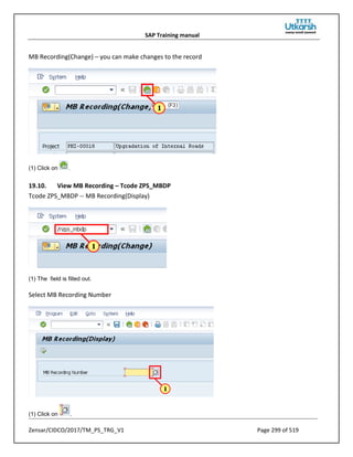 SAP Training manual
Zensar/CIDCO/2017/TM_PS_TRG_V1 Page 299 of 519
MB Recording(Change) – you can make changes to the record
(1) Click on .
19.10. View MB Recording – Tcode ZPS_MBDP
Tcode ZPS_MBDP -- MB Recording(Display)
(1) The field is filled out.
Select MB Recording Number
(1) Click on .
 