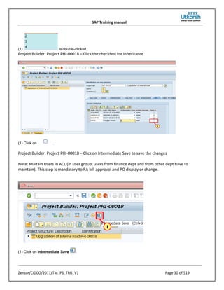 SAP Training manual
Zensar/CIDCO/2017/TM_PS_TRG_V1 Page 30 of 519
(1) is double-clicked.
Project Builder: Project PHI-00018 – Click the checkbox for Inheritance
(1) Click on .
Project Builder: Project PHI-00018 – Click on Intermediate Save to save the changes
Note: Maitain Users in ACL (in user group, users from finance dept and from other dept have to
maintain). This step is mandatory to RA bill approval and PO display or change.
(1) Click on Intermediate Save .
 