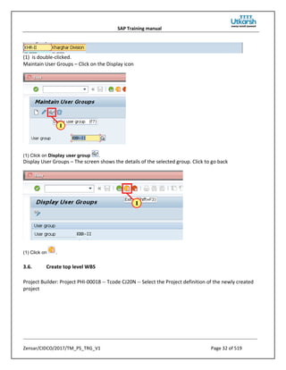 SAP Training manual
Zensar/CIDCO/2017/TM_PS_TRG_V1 Page 32 of 519
(1) is double-clicked.
Maintain User Groups – Click on the Display icon
(1) Click on Display user group .
Display User Groups – The screen shows the details of the selected group. Click to go back
(1) Click on .
3.6. Create top level WBS
Project Builder: Project PHI-00018 -- Tcode CJ20N -- Select the Project definition of the newly created
project
 