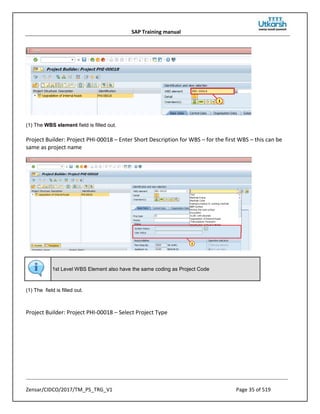 SAP Training manual
Zensar/CIDCO/2017/TM_PS_TRG_V1 Page 35 of 519
(1) The WBS element field is filled out.
Project Builder: Project PHI-00018 – Enter Short Description for WBS – for the first WBS – this can be
same as project name
1st Level WBS Element also have the same coding as Project Code
(1) The field is filled out.
Project Builder: Project PHI-00018 – Select Project Type
 