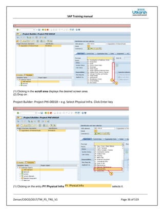 SAP Training manual
Zensar/CIDCO/2017/TM_PS_TRG_V1 Page 36 of 519
(1) Clicking in the scroll area displays the desired screen area.
(2) Drop on .
Project Builder: Project PHI-00018 – e.g. Select Physical Infra. Click Enter key
(1) Clicking on the entry PY Physical Infra selects it.
 