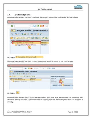 SAP Training manual
Zensar/CIDCO/2017/TM_PS_TRG_V1 Page 38 of 519
3.7. Create multiple WBS
Project Builder: Project PHI-00018 – Ensure that Project Definition is selected on left side screen
(1) Click on .
Project Builder: Project PHI-00018 – Click on the icon shown in screen to see a list of WBS
(1) Click on .
Project Builder: Project PHI-00018 – We see the first WBS here. Now we can enter the remaining WBS
structure through this WBS Overview screen by copying from xls. Alternately new WBS can be typed in
directly.
 