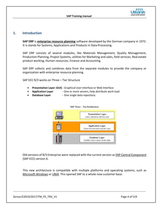 SAP Training manual
Zensar/CIDCO/2017/TM_PS_TRG_V1 Page 4 of 519
1. Introduction
SAP ERP is enterprise resource planning software developed by the German company in 1972.
It is stands for Systems, Applications and Products in Data Processing.
SAP ERP consists of several modules, like Materials Management, Quality Management,
Production Planning, Project Systems, utilities for Marketing and sales, field services, Real estate
product working, Human resources, Finance and Accounting.
SAP ERP collects and combines data from the separate modules to provide the company or
organization with enterprise resource planning.
SAP ECC R/3 works on Three – Tier Structure
• Presentation Layer (GUI) - Graphical User Interface or Web Interface
• Application Layer - One or more servers, help distribute work load
• Database Layer - One single data repository
Old versions of R/3 Enterprise were replaced with the current version as ERP Central Component
(SAP ECC) version 6.
This new architecture is compatible with multiple platforms and operating systems, such as
Microsoft Windows or UNIX. This opened SAP to a whole new customer base.
 