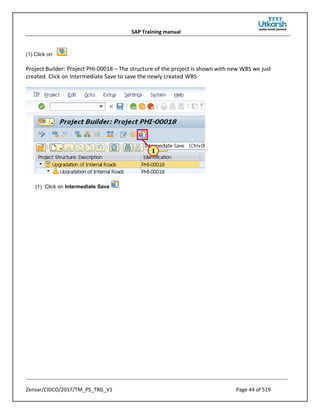 SAP Training manual
Zensar/CIDCO/2017/TM_PS_TRG_V1 Page 44 of 519
(1) Click on .
Project Builder: Project PHI-00018 – The structure of the project is shown with new WBS we just
created. Click on Intermediate Save to save the newly created WBS
(1) Click on Intermediate Save .
 