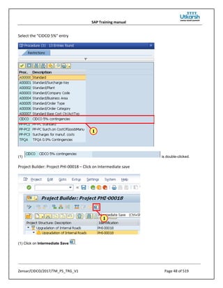 SAP Training manual
Zensar/CIDCO/2017/TM_PS_TRG_V1 Page 48 of 519
Select the “CIDCO 5%” entry
(1) is double-clicked.
Project Builder: Project PHI-00018 – Click on Intermediate save
(1) Click on Intermediate Save .
 