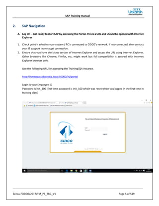 SAP Training manual
Zensar/CIDCO/2017/TM_PS_TRG_V1 Page 5 of 519
2. SAP Navigation
A. Log On -- Get ready to start SAP by accessing the Portal. This is a URL and should be opened with Internet
Explorer
1. Check point is whether your system / PC is connected to CIDCO’s network. If not connected, then contact
your IT support team to get connection.
2. Ensure that you have the latest version of Internet Explorer and access the URL using Internet Explorer.
Other browsers like Chrome, Firefox, etc. might work but full compatibility is assured with Internet
Explorer browser only.
Use the following URL for accessing the Training/QA instance.
http://nmepqa.cidcoindia.local:50000/irj/portal
Login is your Employee ID
Password is init_100 (first time password is init_100 which was reset when you logged in the first time in
training class)
 