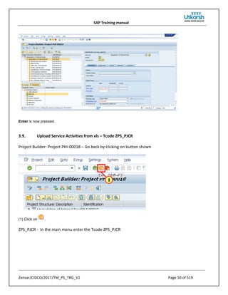SAP Training manual
Zensar/CIDCO/2017/TM_PS_TRG_V1 Page 50 of 519
Enter is now pressed.
3.9. Upload Service Activities from xls – Tcode ZPS_PJCR
Project Builder: Project PHI-00018 – Go back by clicking on button shown
(1) Click on .
ZPS_PJCR - In the main menu enter the Tcode ZPS_PJCR
 